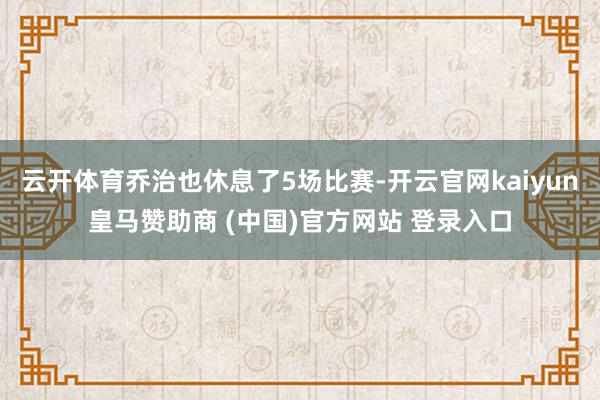 云开体育乔治也休息了5场比赛-开云官网kaiyun皇马赞助商 (中国)官方网站 登录入口